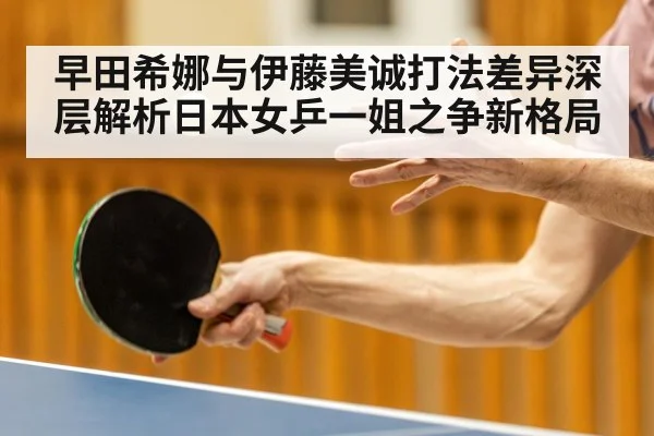 早田希娜与伊藤美诚打法差异深层解析日本女乒一姐之争新格局