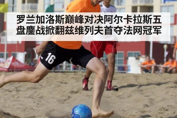 罗兰加洛斯巅峰对决阿尔卡拉斯五盘鏖战掀翻兹维列夫首夺法网冠军
